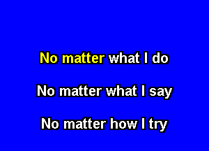 No matter what I do

No matter what I say

No matter how I try