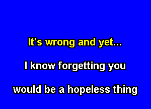 It's wrong and yet...

I know forgetting you

would be a hopeless thing