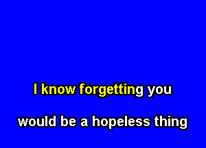 I know forgetting you

would be a hopeless thing