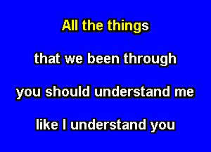 All the things

that we been through

you should understand me

like I understand you