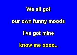 We all got

our own funny moods

I've got mine

know me 0000..