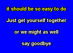 it should be so easy to do

Just get yourself together

or we might as well

say goodbye