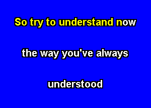 So try to understand now

the way you've always

understood