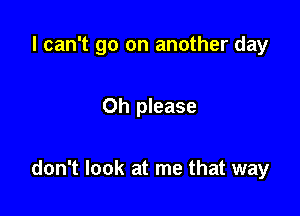 I can't go on another day

Oh please

don't look at me that way