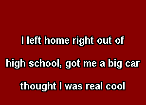 the Cadillac kind

I left home right out of

high school, got me a big car

thought I was real cool