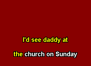 I'd see daddy at

the church on Sunday