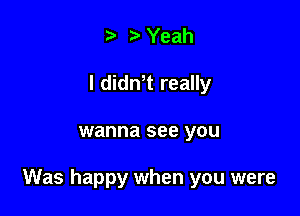 e r' Yeah
I didnet really

wanna see you

Was happy when you were