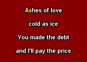 Ashes of love
cold as ice

You made the debt

and I'll pay the price