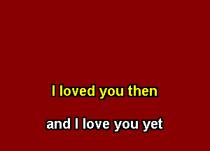 I loved you then

and I love you yet