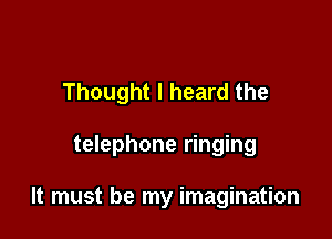 Thought I heard the

telephone ringing

It must be my imagination