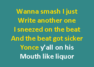 Wanna smash ljust
Write another one
lsneezed on the beat
And the beat got sicker
Yonce y'all on his

Mouth like liquor l