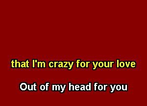 that I'm crazy for your love

Out of my head for you