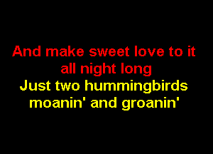 And make sweet love to it
all night long

Just two hummingbirds
moanin' and groanin'