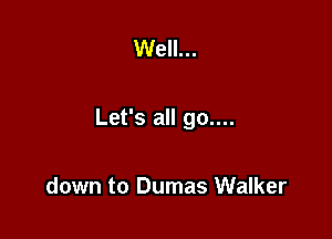 Well...

Let's all go....

down to Dumas Walker