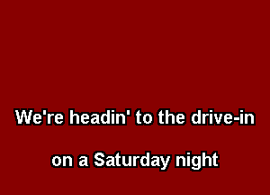 We're headin' to the drive-in

on a Saturday night