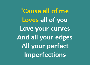 'Cause all of me
Loves all of you
Love your curves

And all your edges
All your perfect
Imperfections