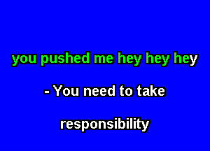 you pushed me hey hey hey

- You need to take

responsibility