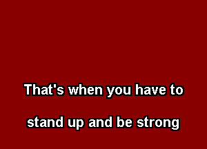 That's when you have to

stand up and be strong