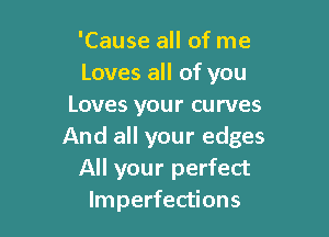 'Cause all of me
Loves all of you
Loves your curves

And all your edges
All your perfect
Imperfections