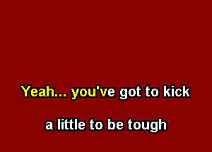 Yeah... you've got to kick

a little to be tough