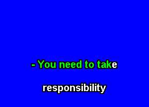 - You need to take

responsibility