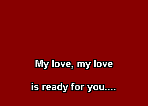 My love, my love

is ready for you....