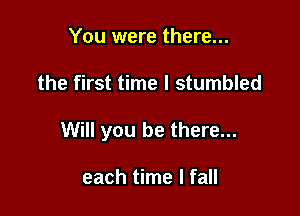 You were there...

the first time I stumbled

Will you be there...

each time I fall