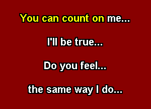 You can count on me...
I'll be true...

Do you feel...

the same way I do...