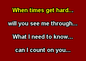 When times get hard...
will you see me through...

What I need to know...

can I count on you...