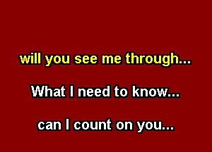 will you see me through...

What I need to know...

can I count on you...