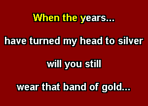 When the years...
have turned my head to silver

will you still

wear that band of gold...