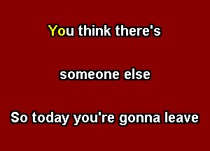 You think there's

someone else

So today you're gonna leave