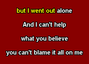but I went out alone
And I can't help

what you believe

you can't blame it all on me