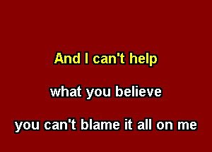 And I can't help

what you believe

you can't blame it all on me