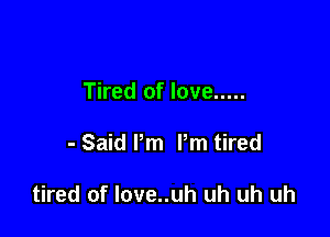 Tired of love .....

- Said Pm Pm tired

tired of love..uh uh uh uh