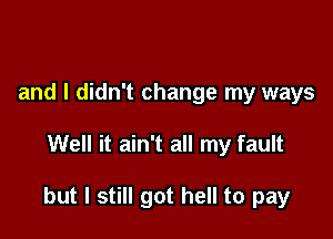 and I didn't change my ways

Well it ain't all my fault

but I still got hell to pay