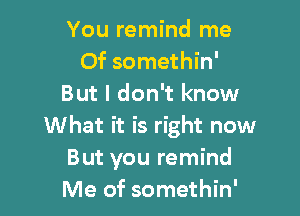 You remind me
Of somethin'
But I don't know

What it is right now
But you remind
Me of somethin'