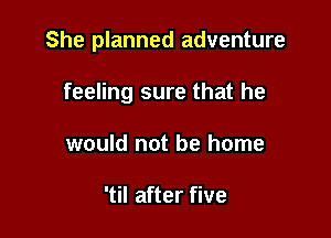 She planned adventure

feeling sure that he
would not be home

'til after five