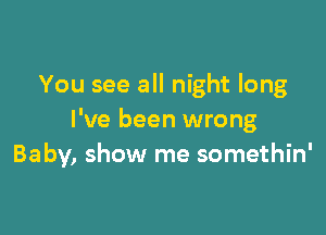 You see all night long

I've been wrong
Baby, show me somethin'