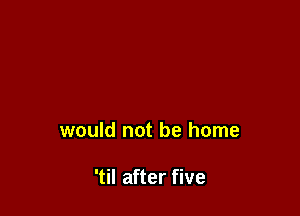 would not be home

'til after five