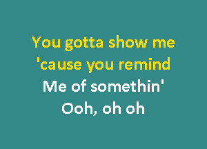 You gotta show me
'ca use you remind

Me of somethin'
Ooh, oh oh