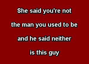 She said you're not
the man you used to be

and he said neither

is this guy