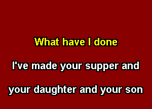 What have I done

I've made your supper and

your daughter and your son