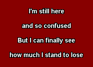 I'm still here

and so confused

But I can finally see

how much I stand to lose