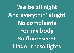 We be all night
And everythin' alright
No complaints

For my body
So fluorescent
Under these lights