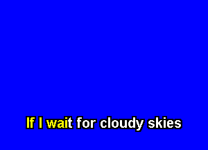 If I wait for cloudy skies