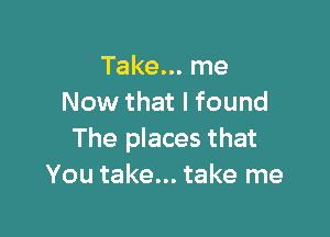 Take... me
Now that I found

The places that
You take... take me