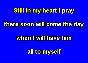 Still in my heart I pray

there soon will come the day
when I will have him

all to myself