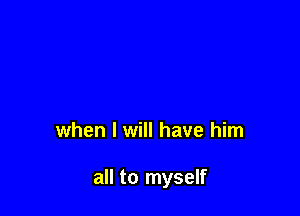 when I will have him

all to myself