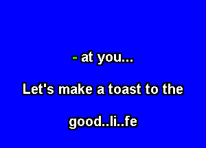 - at you...

Let's make a toast to the

good..li..fe